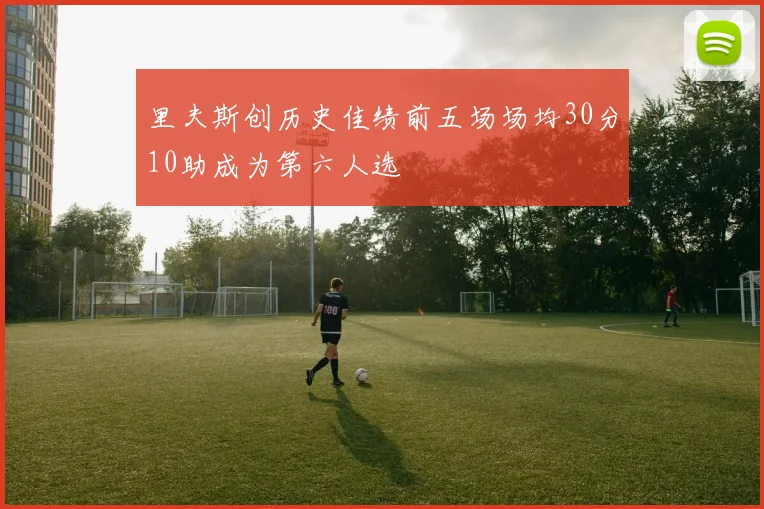 里夫斯创历史佳绩前五场场均30分10助成为第六人选