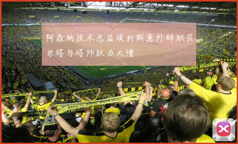 阿森纳技术总监埃利斯意外辞职贝尔塔与塔帅权力大增