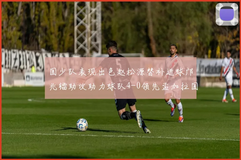 国少队表现出色赵松源替补进球邝兆镭助攻助力球队4-0领先孟加拉国