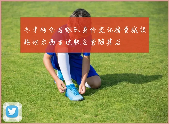 冬季转会后球队身价变化榜曼城领跑切尔西吉达联合紧随其后