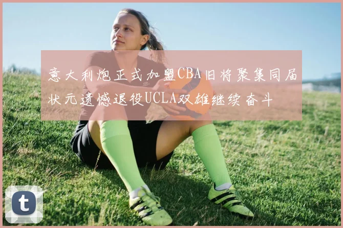 意大利炮正式加盟CBA旧将聚集同届状元遗憾退役UCLA双雄继续奋斗