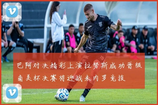 巴阿对决精彩上演拉努斯成功晋级南美杯决赛将迎战米内罗竞技