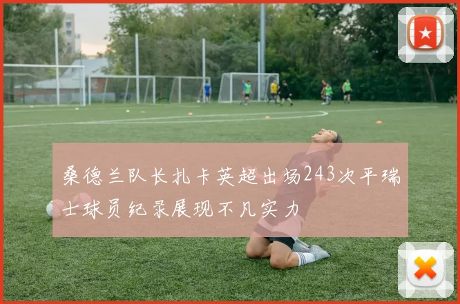 桑德兰队长扎卡英超出场243次平瑞士球员纪录展现不凡实力
