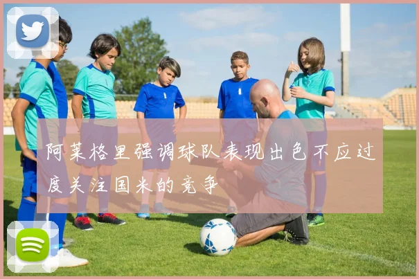 阿莱格里强调球队表现出色不应过度关注国米的竞争