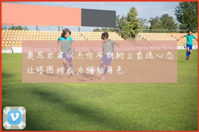 奥尼尔建议杰伦布朗树立首选心态让塔图姆成为辅助角色