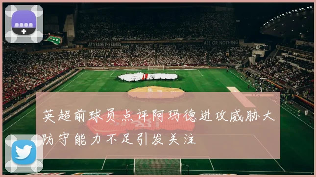 英超前球员点评阿玛德进攻威胁大防守能力不足引发关注